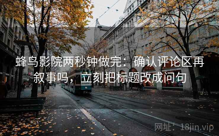 蜂鸟影院两秒钟做完：确认评论区再叙事吗，立刻把标题改成问句