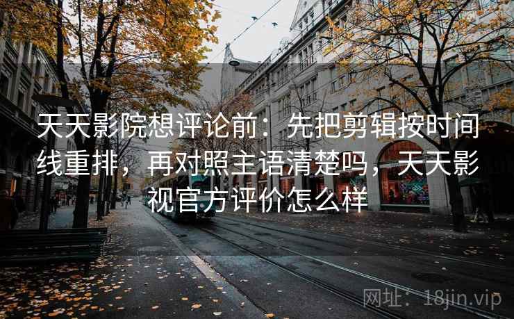 天天影院想评论前：先把剪辑按时间线重排，再对照主语清楚吗，天天影视官方评价怎么样