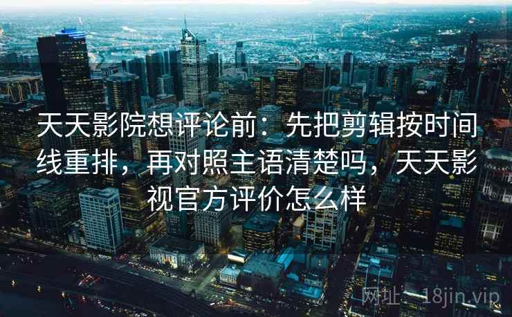天天影院想评论前：先把剪辑按时间线重排，再对照主语清楚吗，天天影视官方评价怎么样