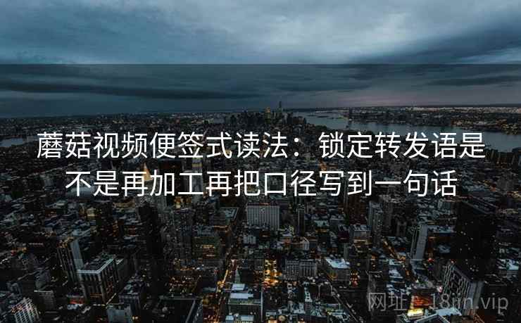 蘑菇视频便签式读法：锁定转发语是不是再加工再把口径写到一句话