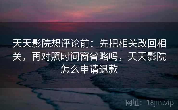 天天影院想评论前：先把相关改回相关，再对照时间窗省略吗，天天影院怎么申请退款