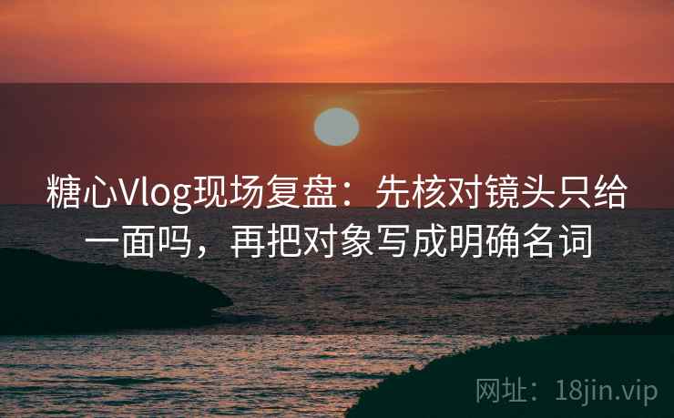 糖心Vlog现场复盘：先核对镜头只给一面吗，再把对象写成明确名词