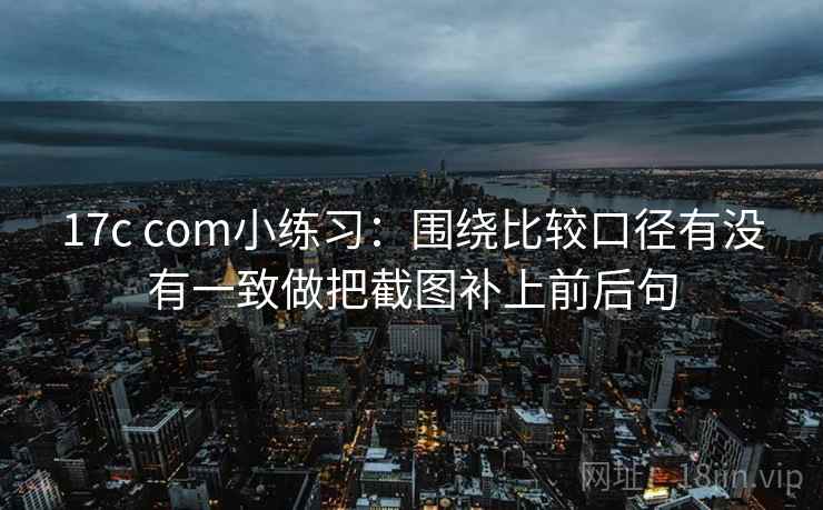 17c com小练习：围绕比较口径有没有一致做把截图补上前后句