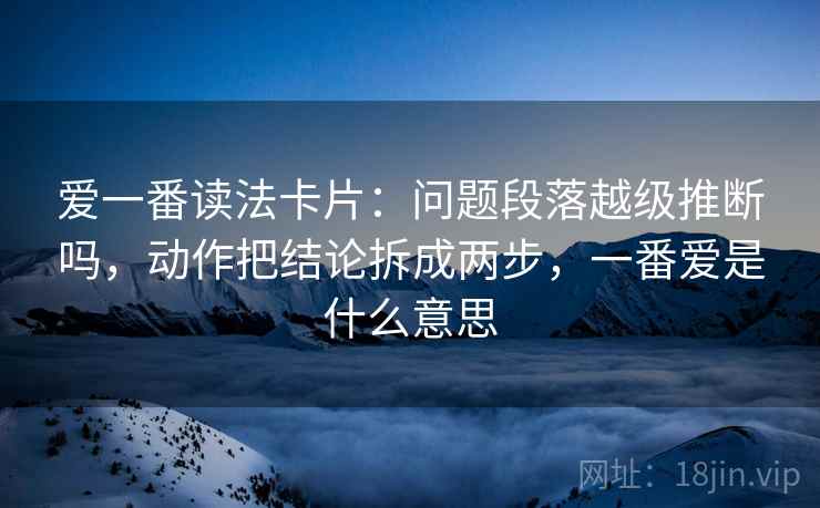 爱一番读法卡片：问题段落越级推断吗，动作把结论拆成两步，一番爱是什么意思