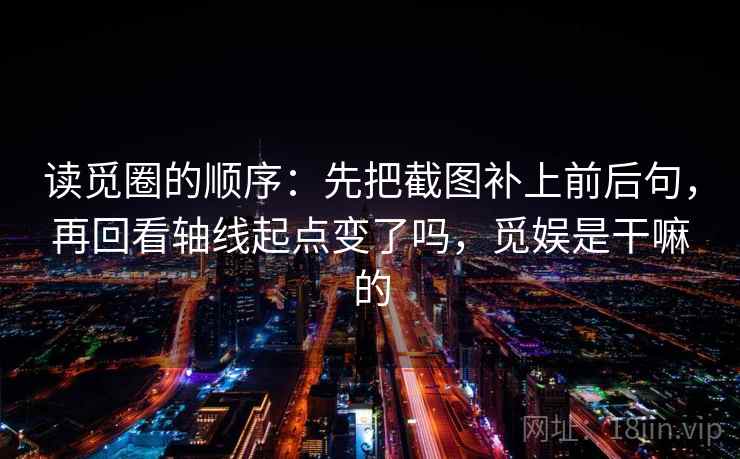 读觅圈的顺序：先把截图补上前后句，再回看轴线起点变了吗，觅娱是干嘛的
