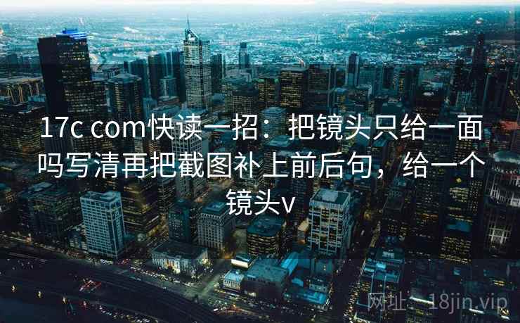 17c com快读一招：把镜头只给一面吗写清再把截图补上前后句，给一个镜头v