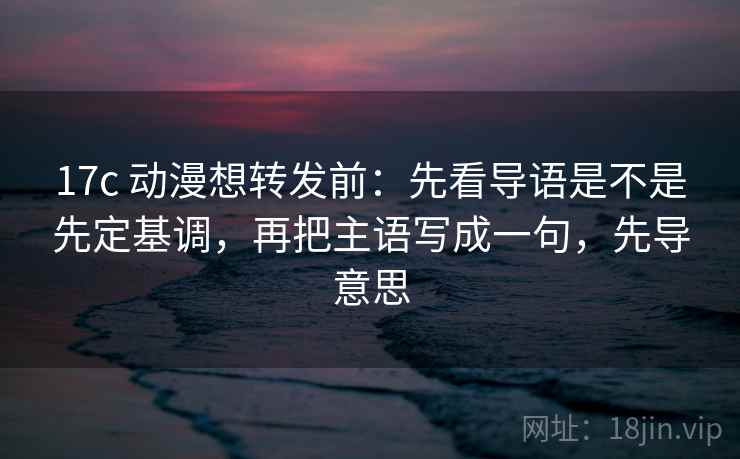 17c 动漫想转发前：先看导语是不是先定基调，再把主语写成一句，先导意思