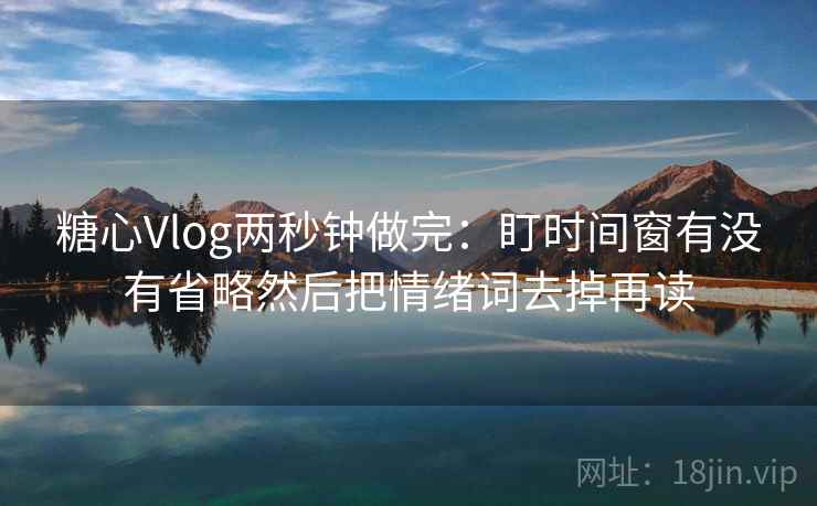 糖心Vlog两秒钟做完：盯时间窗有没有省略然后把情绪词去掉再读