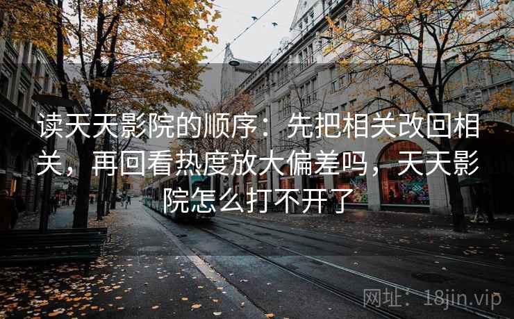 读天天影院的顺序：先把相关改回相关，再回看热度放大偏差吗，天天影院怎么打不开了