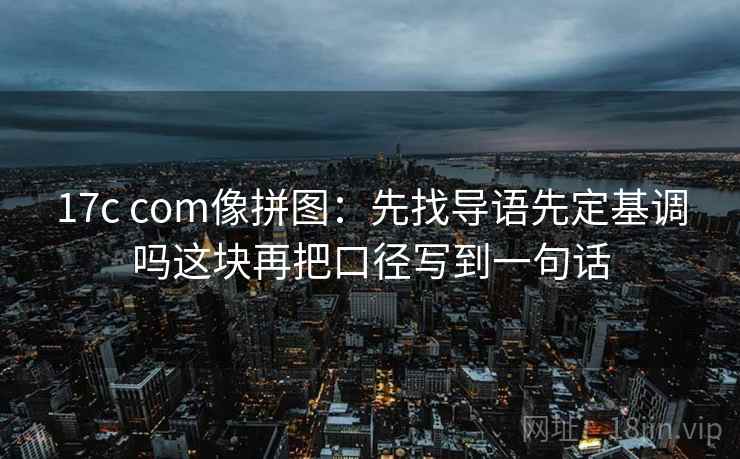 17c com像拼图：先找导语先定基调吗这块再把口径写到一句话