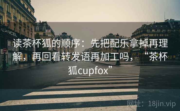 读茶杯狐的顺序：先把配乐拿掉再理解，再回看转发语再加工吗，“茶杯狐cupfox”