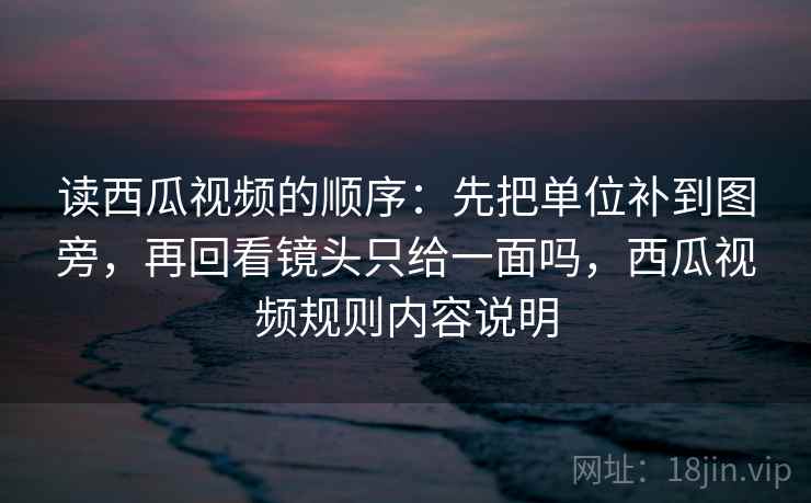 读西瓜视频的顺序：先把单位补到图旁，再回看镜头只给一面吗，西瓜视频规则内容说明