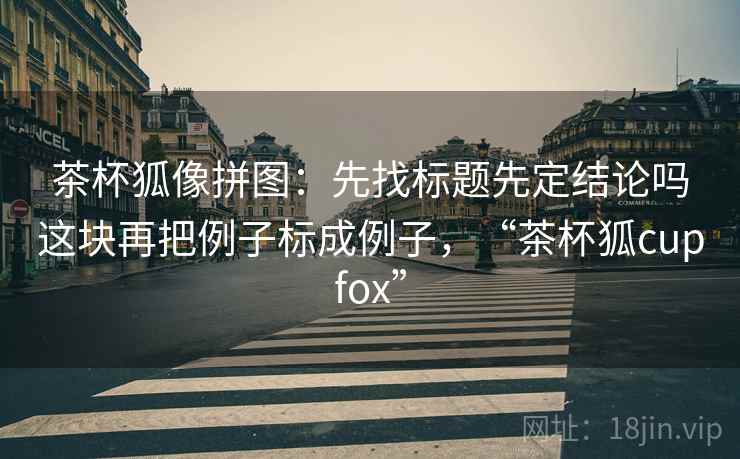 茶杯狐像拼图：先找标题先定结论吗这块再把例子标成例子，“茶杯狐cupfox”