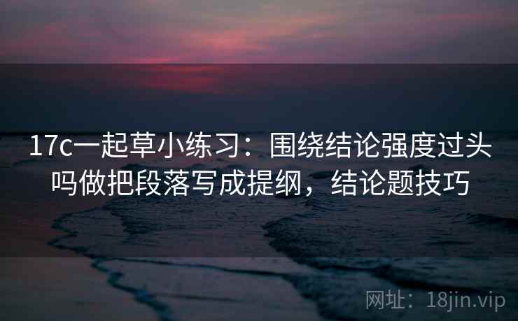 17c一起草小练习：围绕结论强度过头吗做把段落写成提纲，结论题技巧