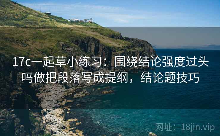 17c一起草小练习：围绕结论强度过头吗做把段落写成提纲，结论题技巧