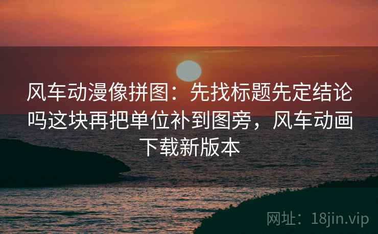风车动漫像拼图：先找标题先定结论吗这块再把单位补到图旁，风车动画下载新版本