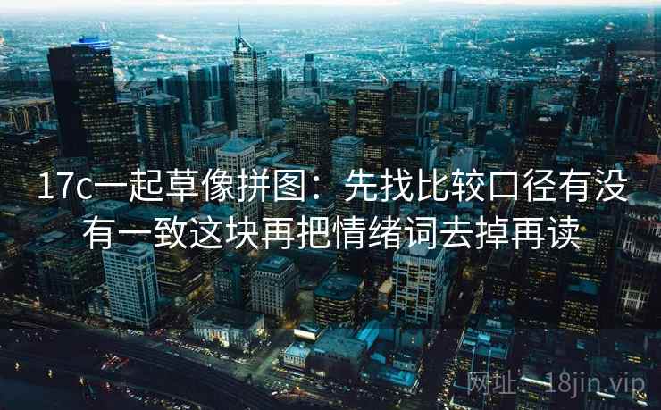 17c一起草像拼图：先找比较口径有没有一致这块再把情绪词去掉再读