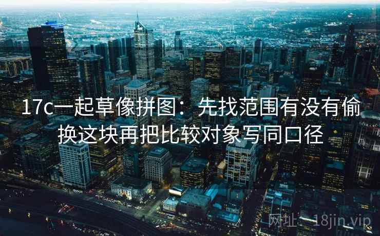 17c一起草像拼图：先找范围有没有偷换这块再把比较对象写同口径