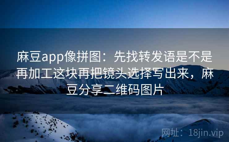 麻豆app像拼图：先找转发语是不是再加工这块再把镜头选择写出来，麻豆分享二维码图片
