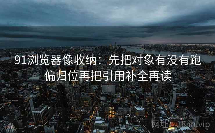 91浏览器像收纳：先把对象有没有跑偏归位再把引用补全再读