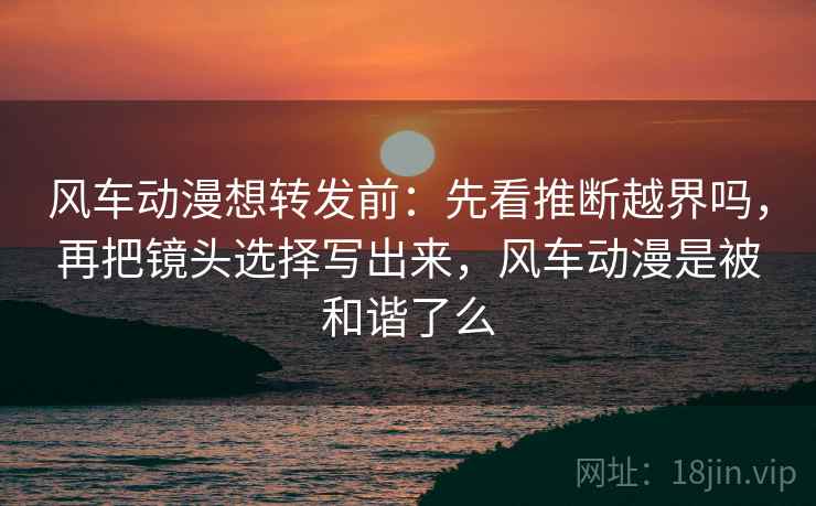 风车动漫想转发前：先看推断越界吗，再把镜头选择写出来，风车动漫是被和谐了么