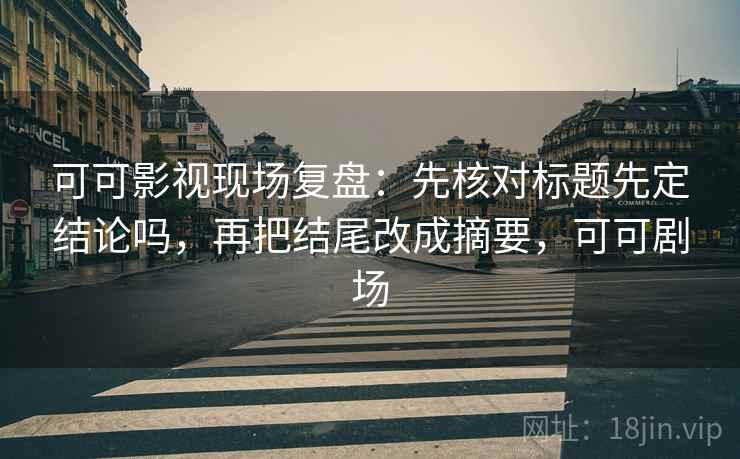 可可影视现场复盘：先核对标题先定结论吗，再把结尾改成摘要，可可剧场