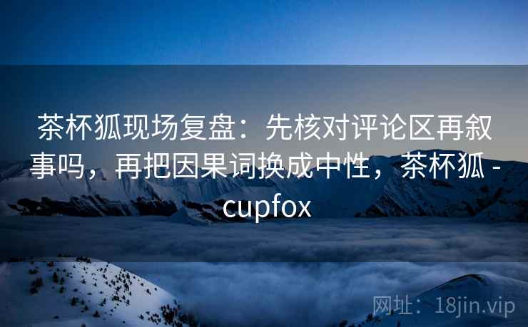 茶杯狐现场复盘：先核对评论区再叙事吗，再把因果词换成中性，茶杯狐 - cupfox
