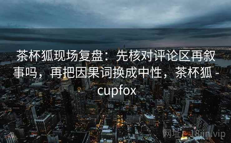 茶杯狐现场复盘：先核对评论区再叙事吗，再把因果词换成中性，茶杯狐 - cupfox