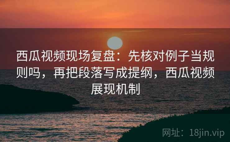 西瓜视频现场复盘：先核对例子当规则吗，再把段落写成提纲，西瓜视频展现机制
