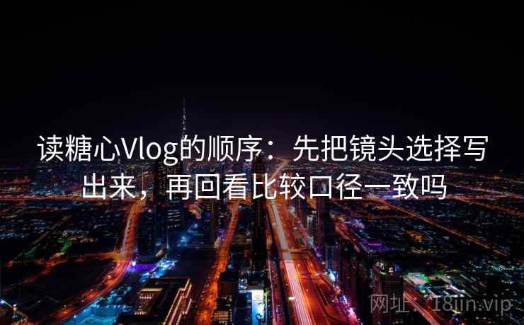读糖心Vlog的顺序：先把镜头选择写出来，再回看比较口径一致吗
