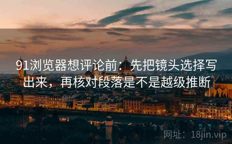 91浏览器想评论前：先把镜头选择写出来，再核对段落是不是越级推断