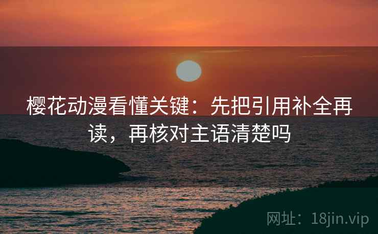 樱花动漫看懂关键：先把引用补全再读，再核对主语清楚吗
