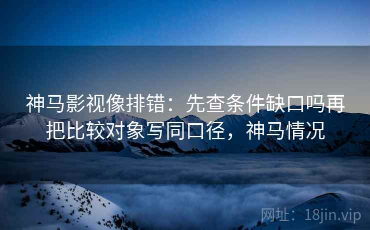 神马影视像排错：先查条件缺口吗再把比较对象写同口径，神马情况