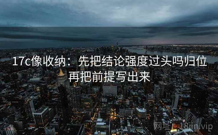 17c像收纳：先把结论强度过头吗归位再把前提写出来