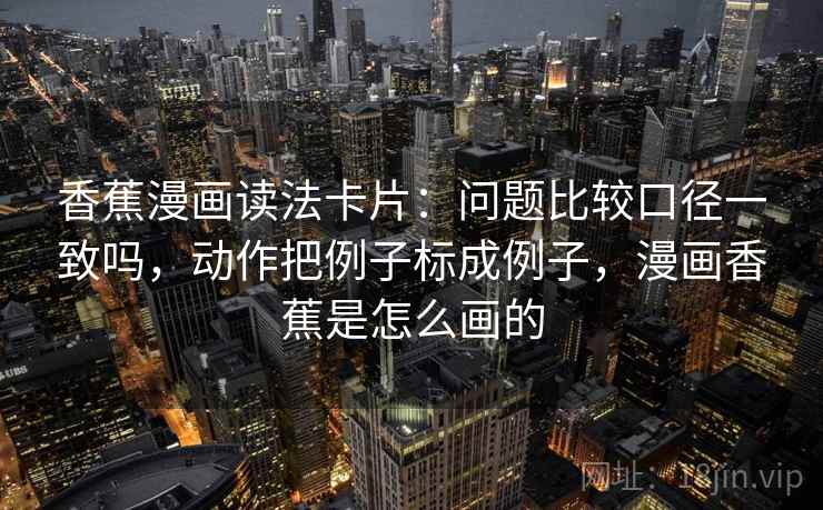 香蕉漫画读法卡片：问题比较口径一致吗，动作把例子标成例子，漫画香蕉是怎么画的