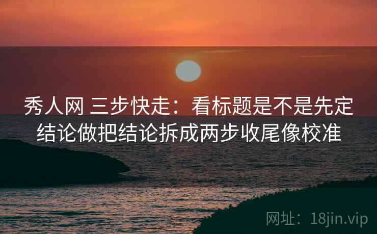 秀人网 三步快走：看标题是不是先定结论做把结论拆成两步收尾像校准